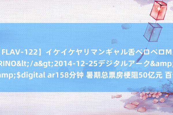 【FLAV-122】イケイケヤリマンギャル舌ベロペロM男ザーメン狩り RINO</a>2014-12-25デジタルアーク&$digital ar158分钟 暑期总票房梗阻50亿元 百部新片撬动电影暑期档