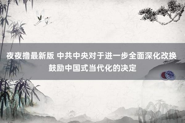 夜夜撸最新版 中共中央对于进一步全面深化改换 鼓励中国式当代化的决定