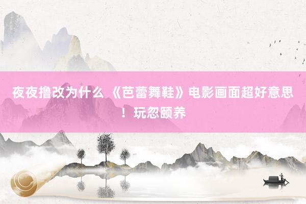 夜夜撸改为什么 《芭蕾舞鞋》电影画面超好意思!玩忽颐养
