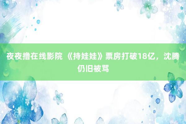 夜夜撸在线影院 《持娃娃》票房打破18亿,沈腾仍旧被骂