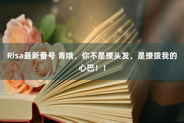 Risa最新番号 青娥，你不是撩头发，是撩拨我的心巴！！