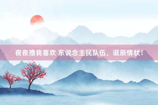 夜夜撸我喜欢 东说念主民队伍,诞辰情状!