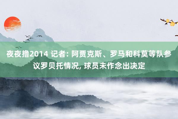 夜夜撸2014 记者: 阿贾克斯、罗马和科莫等队参议罗贝托情况, 球员未作念出决定