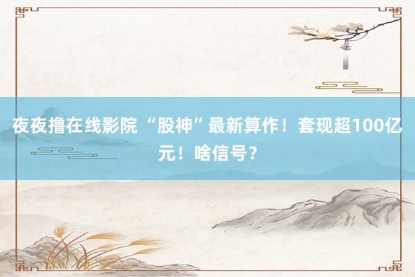 夜夜撸在线影院 “股神”最新算作!套现超100亿元!啥信号?