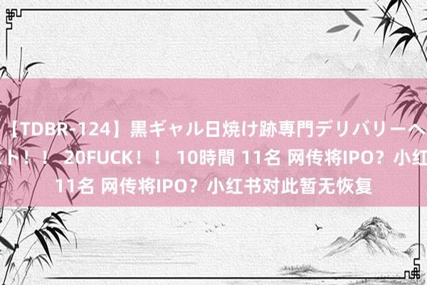 【TDBR-124】黒ギャル日焼け跡専門デリバリーヘルス チョーベスト!! 20FUCK!! 10時間 11名 网传将IPO?小红书对此暂无恢复