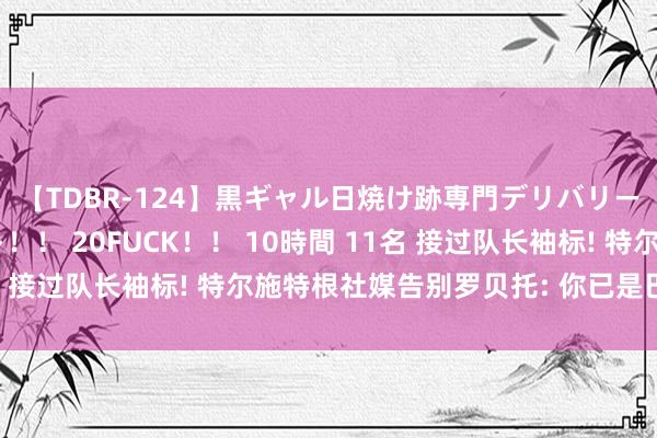 【TDBR-124】黒ギャル日焼け跡専門デリバリーヘルス チョーベスト!! 20FUCK!! 10時間 11名 接过队长袖标! 特尔施特根社媒告别罗贝托: 你已是巴萨传说