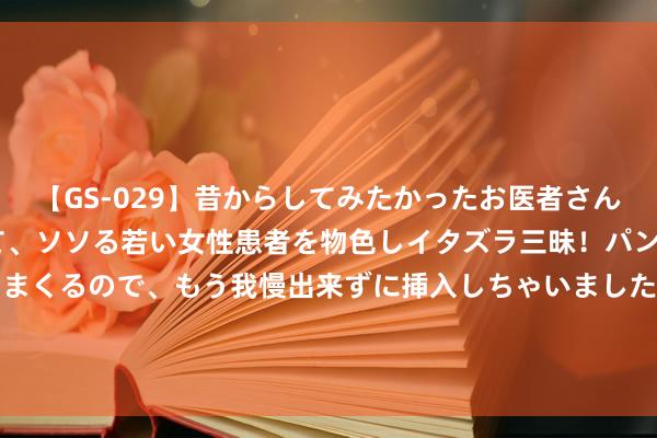 【GS-029】昔からしてみたかったお医者さんゴッコ ニセ医者になって、ソソる若い女性患者を物色しイタズラ三昧!パンツにシミまで作って感じまくるので、もう我慢出来ずに挿入しちゃいました。ああ、昔から憧れていたお医者さんゴッコをついに達成! 低趴?越野?保时捷911 Dakar改装