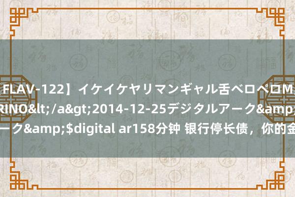 【FLAV-122】イケイケヤリマンギャル舌ベロペロM男ザーメン狩り RINO</a>2014-12-25デジタルアーク&$digital ar158分钟 银行停长债，你的金钱将何去何从？