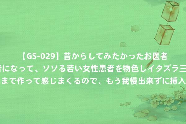 【GS-029】昔からしてみたかったお医者さんゴッコ ニセ医者になって、ソソる若い女性患者を物色しイタズラ三昧!パンツにシミまで作って感じまくるので、もう我慢出来ずに挿入しちゃいました。ああ、昔から憧れていたお医者さんゴッコをついに達成! 淡季旅游机票?100起!济州岛目田行攻略??