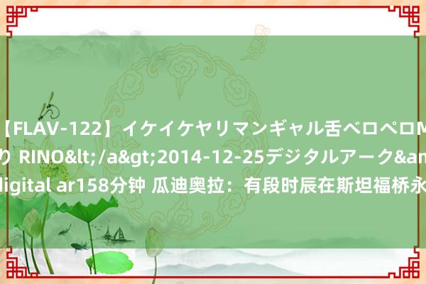 【FLAV-122】イケイケヤリマンギャル舌ベロペロM男ザーメン狩り RINO</a>2014-12-25デジタルアーク&$digital ar158分钟 瓜迪奥拉：有段时辰在斯坦福桥永恒无法凯旋 此次获得了首要向上