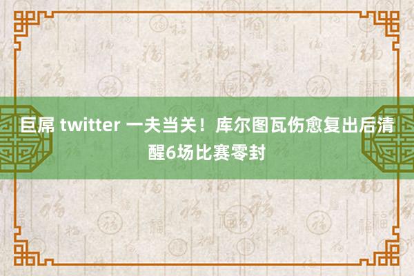 巨屌 twitter 一夫当关！库尔图瓦伤愈复出后清醒6场比赛零封
