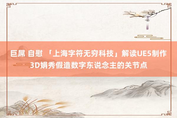 巨屌 自慰 「上海字符无穷科技」解读UE5制作3D娟秀假造数字东说念主的关节点