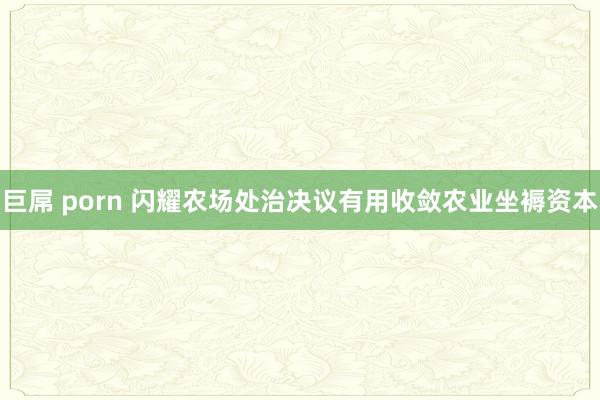 巨屌 porn 闪耀农场处治决议有用收敛农业坐褥资本