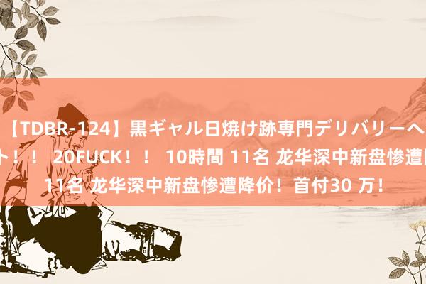 【TDBR-124】黒ギャル日焼け跡専門デリバリーヘルス チョーベスト!! 20FUCK!! 10時間 11名 龙华深中新盘惨遭降价!首付30 万!