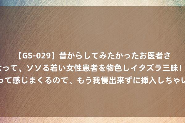 【GS-029】昔からしてみたかったお医者さんゴッコ ニセ医者になって、ソソる若い女性患者を物色しイタズラ三昧！パンツにシミまで作って感じまくるので、もう我慢出来ずに挿入しちゃいました。ああ、昔から憧れていたお医者さんゴッコをついに達成！ 工业大电扇不错和什么栽植一齐使用