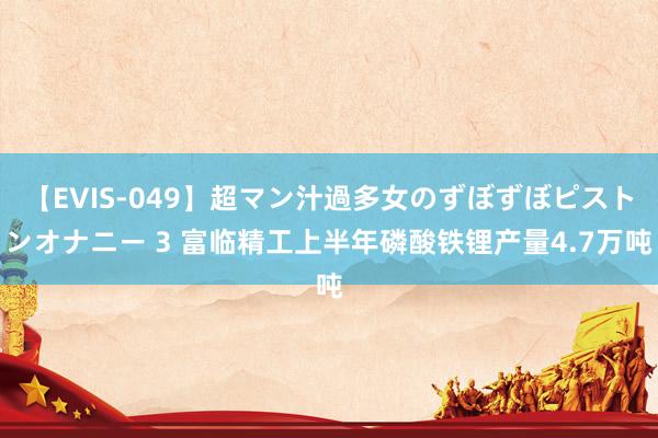 【EVIS-049】超マン汁過多女のずぼずぼピストンオナニー 3 富临精工上半年磷酸铁锂产量4.7万吨