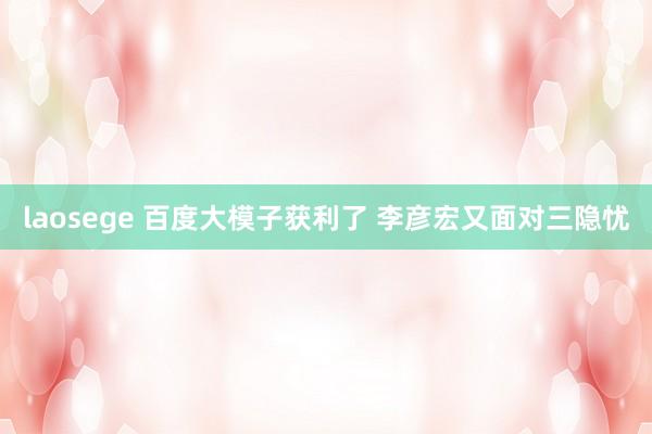 laosege 百度大模子获利了 李彦宏又面对三隐忧