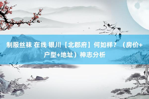 制服丝袜 在线 银川【北郡府】何如样？（房价+户型+地址）神志分析