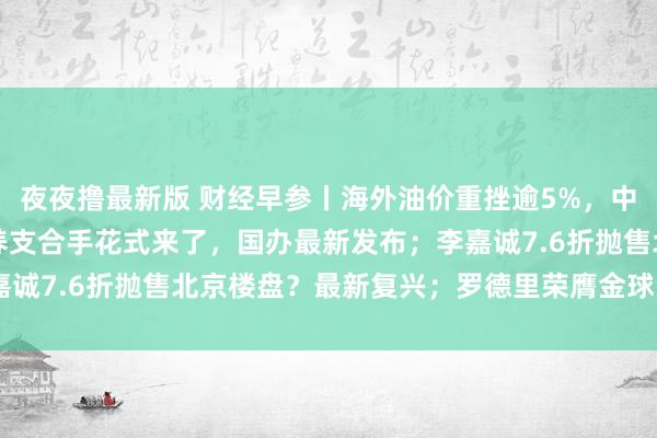 夜夜撸最新版 财经早参丨海外油价重挫逾5%，中国金钱大涨；一系列生养支合手花式来了，国办最新发布；李嘉诚7.6折抛售北京楼盘？最新复兴；罗德里荣膺金球奖 | 每经网