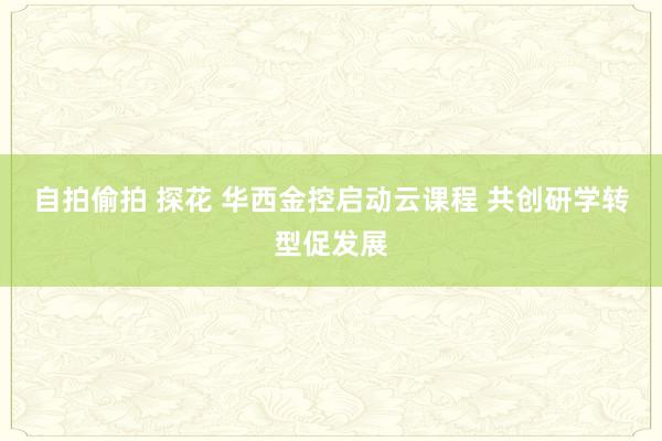 自拍偷拍 探花 华西金控启动云课程 共创研学转型促发展