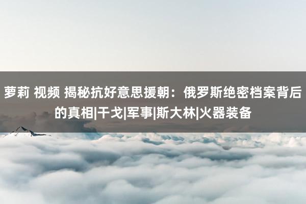 萝莉 视频 揭秘抗好意思援朝：俄罗斯绝密档案背后的真相|干戈|军事|斯大林|火器装备