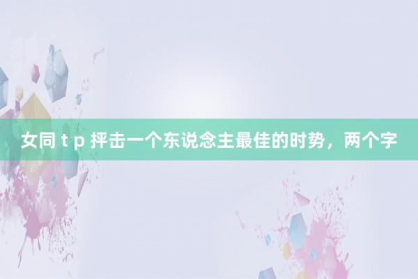 女同 t p 抨击一个东说念主最佳的时势，两个字