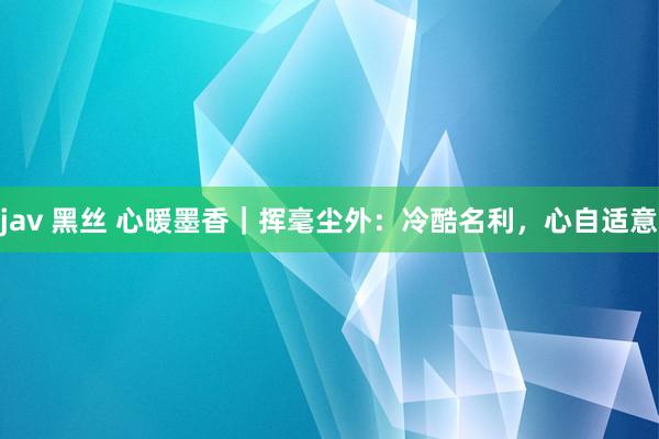 jav 黑丝 心暖墨香｜挥毫尘外：冷酷名利，心自适意