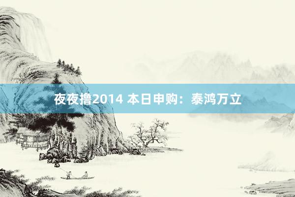 夜夜撸2014 本日申购：泰鸿万立