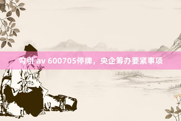 勾引 av 600705停牌，央企筹办要紧事项