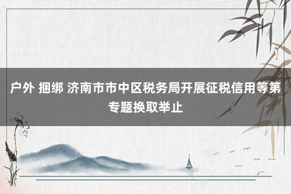 户外 捆绑 济南市市中区税务局开展征税信用等第专题换取举止