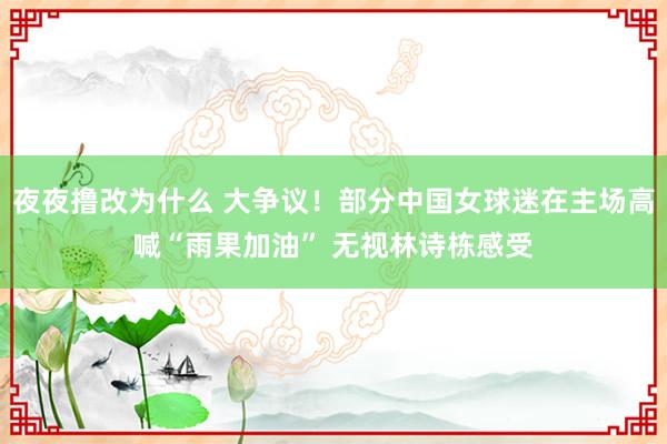 夜夜撸改为什么 大争议！部分中国女球迷在主场高喊“雨果加油” 无视林诗栋感受