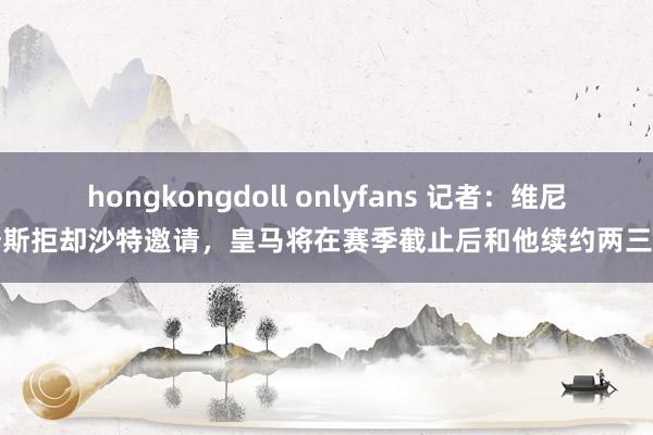 hongkongdoll onlyfans 记者：维尼修斯拒却沙特邀请，皇马将在赛季截止后和他续约两三年