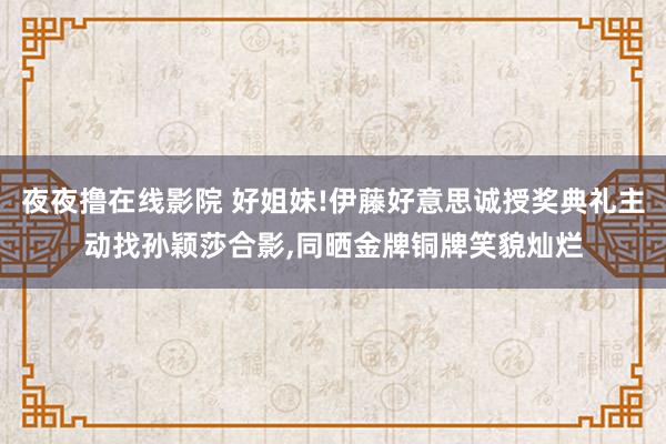 夜夜撸在线影院 好姐妹!伊藤好意思诚授奖典礼主动找孙颖莎合影，同晒金牌铜牌笑貌灿烂