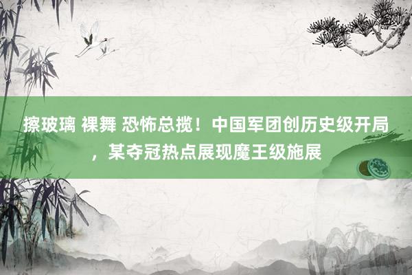 擦玻璃 裸舞 恐怖总揽！中国军团创历史级开局，某夺冠热点展现魔王级施展
