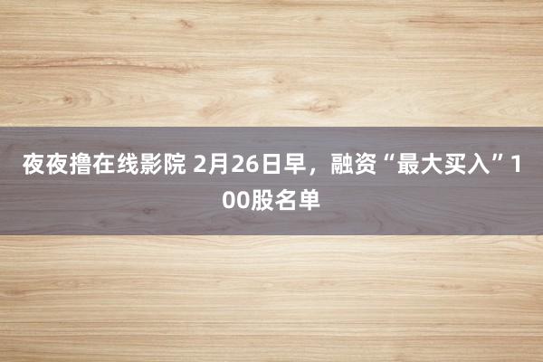 夜夜撸在线影院 2月26日早，融资“最大买入”100股名单