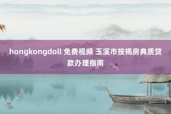hongkongdoll 免费视频 玉溪市按揭房典质贷款办理指南