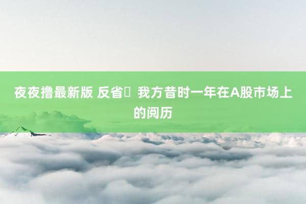 夜夜撸最新版 反省‬我方昔时一年在A股巿场上的阅历