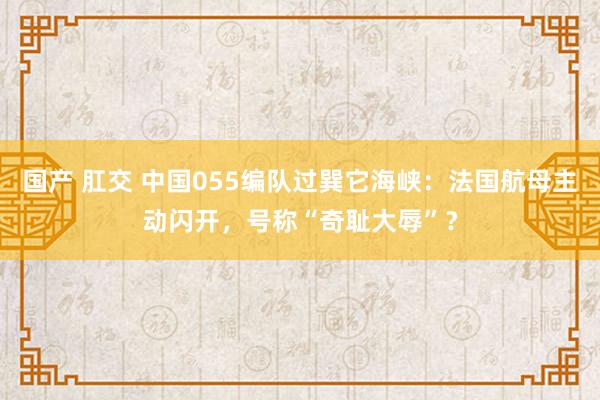国产 肛交 中国055编队过巽它海峡：法国航母主动闪开，号称“奇耻大辱”？