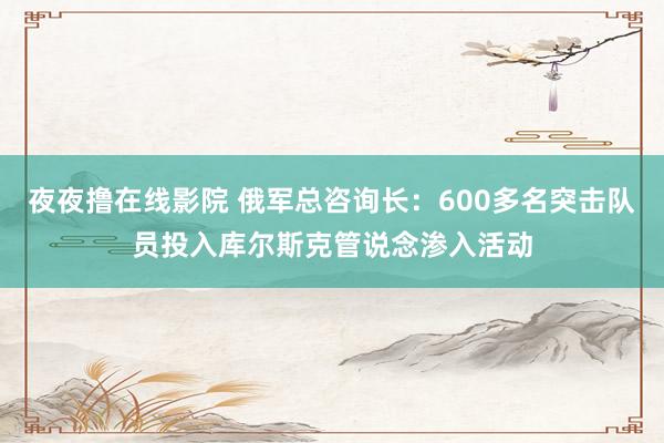 夜夜撸在线影院 俄军总咨询长：600多名突击队员投入库尔斯克管说念渗入活动