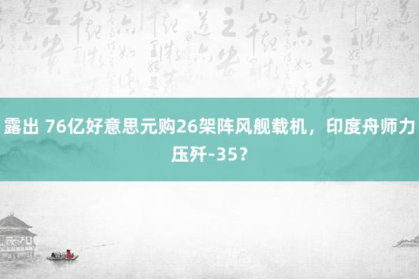 露出 76亿好意思元购26架阵风舰载机，印度舟师力压歼-35？