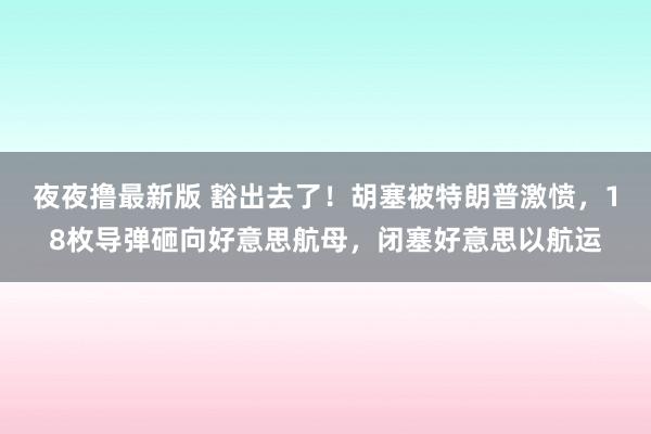 夜夜撸最新版 豁出去了！胡塞被特朗普激愤，18枚导弹砸向好意思航母，闭塞好意思以航运