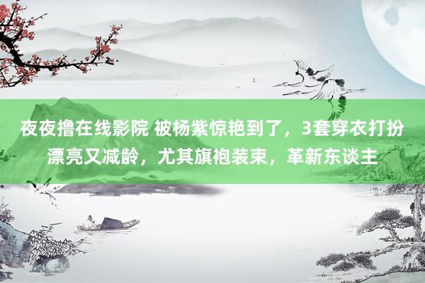 夜夜撸在线影院 被杨紫惊艳到了，3套穿衣打扮漂亮又减龄，尤其旗袍装束，革新东谈主