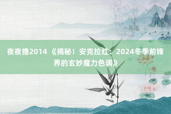 夜夜撸2014 《揭秘！安克拉红：2024冬季前锋界的玄妙魔力色调》