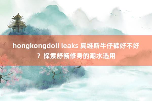 hongkongdoll leaks 真维斯牛仔裤好不好？探索舒畅修身的潮水选用