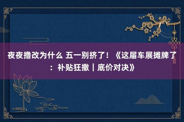 夜夜撸改为什么 五一别挤了！《这届车展摊牌了：补贴狂撒｜底价对决》