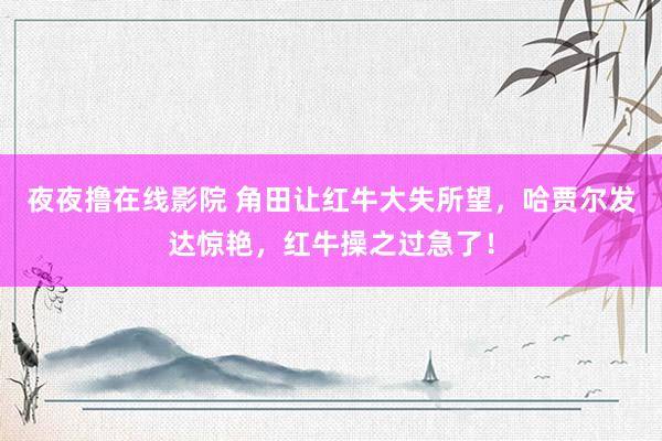 夜夜撸在线影院 角田让红牛大失所望，哈贾尔发达惊艳，红牛操之过急了！