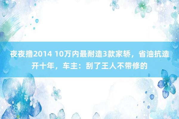 夜夜撸2014 10万内最耐造3款家轿，省油抗造开十年，车主：刮了王人不带修的