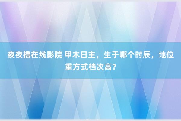 夜夜撸在线影院 甲木日主，生于哪个时辰，地位重方式档次高？