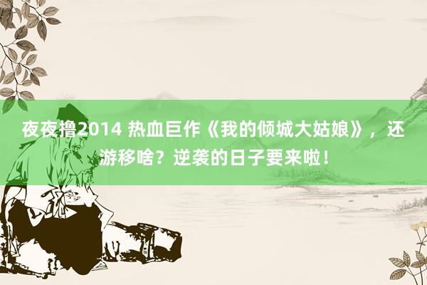 夜夜撸2014 热血巨作《我的倾城大姑娘》，还游移啥？逆袭的日子要来啦！