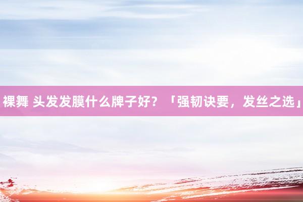裸舞 头发发膜什么牌子好？「强韧诀要，发丝之选」